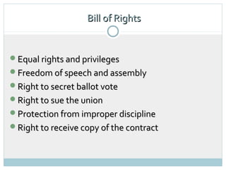 Bill of Rights


Equal rights and privileges
Freedom of speech and assembly
Right to secret ballot vote
Right to sue the union
Protection from improper discipline
Right to receive copy of the contract
 