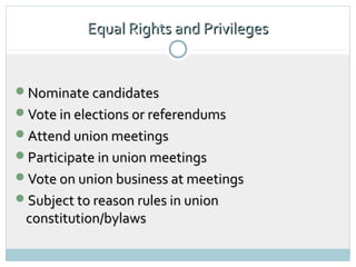 Equal Rights and Privileges


Nominate candidates
Vote in elections or referendums
Attend union meetings
Participate in union meetings
Vote on union business at meetings
Subject to reason rules in union
 constitution/bylaws
 