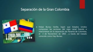 Separación de la Gran Colombia
 Felipe Bunau Varilla, logró que Estados Unidos
compraran las acciones del viejo canal francés e
intervinieran en la separación de Panamá de Colombia,
el 3 de Noviembre de 1903 , a través del tratado
conocido como Hay-Bunau.
 