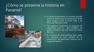¿Cómo se preserva la historia en
Panamá?
 El gobierno panameño ha invertido grandes
sumas de dinero para la conservación de las
áreas antiguas como el Casco Viejo y las
Ruinas de Panamá la Vieja.
 Este gobierno implementó un programa de
capacitación para los "Bien cuidados". Se
puede considerar que esto atrae más visitas
ala zona.
 El ministerio de obras públicas lleva acabo
un proyecto el cual consiste en la
preservación del patrimonio histórico de la
ciudad de Panamá.
 