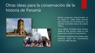 Otras ideas para la conservación de la
historia de Panamá
 Brindar programas educacionales en
los cuales se hable sobre maneras
para conservar los monumentos y así
también enseñarles acerca de nuestra
cultura.
 Crear talleres familiares para inculcar
desde el más anciano hasta el más
joven como cuidar los monumentos .
 Promover campañas de reciclaje, para
preservar tanto los monumentos
como las calles del país.
 
