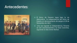 Antecedentes:
 El Istmo de Panamá logra bajo la vía
diplomática la independencia del Istmo de
España sin derramamiento de sangre el 28 de
Noviembre de 1821.
 Una vez lograda la independencia, Panamá
se une voluntariamente a la Gran Colombia,
siguiendo la idea Simón Bolívar.
 