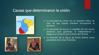 Causas que determinaron la unión:
 La necesidad de contar con un respaldo militar, en
caso de que España intentara reconquistar el
territorio.
 La necesidad de buscar el respaldo de una nación
poderosa para garantizar la independencia y
asegurar el comercio por el Istmo de Panamá.
 La atracción de la figura de Simón Bolívar como
presidente de la Gran Colombia.
 