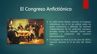 El Congreso Anfictiónico:
 En 1826 Simón Bolívar convocó el Congreso
Anfictiónico con el fin de unificar todos los
países americanos y defender las recientes
independencias de las potencias europeas,
buscaba formar un mercado común para
beneficio y protección del comercio
latinoamericano.
 El congreso se inició el 22 de junio de 1826 y
clausuró sesiones el 15 de julio del mismo
año.
 