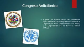 Congreso Anfictiónico
 A pesar del fracaso parcial del congreso,se
logró establecer las bases para la creación de la
Organización de los Estados Americanos (O.E.A)
y la Organización de las Naciones Unidas
(O.N.U).
 