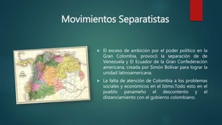 Movimientos Separatistas
 El exceso de ambición por el poder político en la
Gran Colombia, provocó la separación de de
Venezuela y El Ecuador de la Gran Confederación
americana, creada por Simón Bolívar para lograr la
unidad latinoamericana.
 La falta de atención de Colombia a los problemas
sociales y económicos en el Istmo.Todo esto en el
pueblo panameño el descontento y el
distanciamiento con el gobierno colombiano.
 