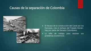 Causas de la separación de Colombia
 El fracaso de la construcción del Canal por los
franceses, más el rechazo del Tratado Herrán-
Hay por parte del Senado Colombiano.
 La falta de trabajo para resolver sus
problemas económicos.
 