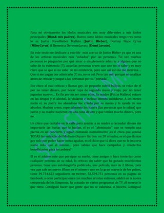 Para mi obviamente los ídolos musicales son muy diferentes a mis ídolos
principales (Dios& mis padres). Bueno como ídolos musicales tengo tres como
lo es Justin DrewBieber Mallete (Justin Bieber), Destiny Hope Cyrus
(MileyCyrus) & Demetria DevonneLovato (Demi Lovato).
En este texto me dedicare a escribir más acerca de Justin Bieber ya que es una
de los artistas musicales más ‘’odiados’’ por las personas. Tal vez muchas
personas se pregunten por qué amar o simplemente admirar a alguien que no
sabe de tu existencia (?), aquellas personas creen que uno no lo sabe y es muy
claro que se que él no sabe de mi existencia, pero aun así eso no me interesa….
Que si me pagan por admirarlo (?) no, no es así. Pero tan solo porque no analizas
antes de criticar y juzgar a las personas por su ‘’portada’’.
Ese chico al cual criticas y llamas gay, de pequeño sufrió bullyin, se reían de el
por no tener dinero, por llevar ropa de segunda mano y vieja, por no tener
juguetes nuevos… En fin por no ser como ellos. Su madre (Pattie Mallete) estuvo
en las drogas y el alcohol, la violaron e incluso intento suicidarse. A los meses
nació el, su padre los abandono fue criado por su mamá y la ayuda de sus
abuelos. Muchos creen, especialmente los haters (las personas que lo odian) que
Justin y su madre nacieron en una cuna de oro y que tenían mucho dinero, pero
no.
Un chico que cantaba en la calle para ayudar a su madre a recaudar dinero sin
importarle las burlas que le hacían, el es el ‘’afeminado’’ que se rompió una
pierna en un concierto y siguió cantando normalmente ,es el chico que vendió
TODAS las entradas del MadissonSquare Garden en 20 minutos, es el que llamas
gay solo por poder hacer notas agudas, es el chico que tú dices que no le importa
nadie más que el mismo... pero sabias que hace campañas y conciertos
beneficiarios para los pobres?
El es el adolescente que persigue su sueño, tiene amigos y hace tonterías como
cualquier persona de su edad, lo criticas sin saber que ha ganado muchísimos
premios, tiene una autobiografía publicada, una película, mas de 2 libros, cada
vez que sale un nuevo álbum es el número uno en la gran mayoría de los países,
tiene 39.734.622 seguidores en twitter, 53.539.751 personas en su página de
facebook, a echo participaciones con muchos artistas exitosos, saldrá en la nueva
temporada de los Simpsons, ha actuado en varios programas de TV ,él merece lo
que tiene. Consiguió hacer que gente que no se valoraba, lo hiciera. Consiguió
 