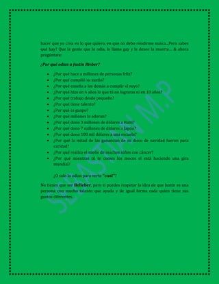 hacer que yo crea en lo que quiero, en que no debo rendirme nunca...Pero sabes
qué hay? Que la gente que lo odia, le llama gay y le desee la muerte… & ahora
pregúntate:
¿Por qué odias a Justin Bieber?
¿Por qué hace a millones de personas feliz?
¿Por qué cumplió su sueño?
¿Por qué enseña a los demás a cumplir el suyo?
¿Por qué hizo en 4 años lo que tú no lograras ni en 10 años?
¿Por qué trabajo desde pequeño?
¿Por qué tiene talento?
¿Por qué es guapo?
¿Por qué millones lo adoran?
¿Por qué dono 3 millones de dólares a Haití?
¿Por qué dono 7 millones de dólares a Japón?
¿Por qué dono 100 mil dólares a una escuela?
¿Por qué la mitad de las ganancias de su disco de navidad fueron para
caridad?
¿Por qué realizo el sueño de muchos niños con cáncer?
¿Por qué mientras tú te comes los mocos el está haciendo una gira
mundial?
¿O solo lo odias para verte ‘’cool’’?
No tienes que ser Belieber, pero si puedes respetar la idea de que Justin es una
persona con mucho talento que ayuda y de igual forma cada quien tiene sus
gustos diferentes.
 