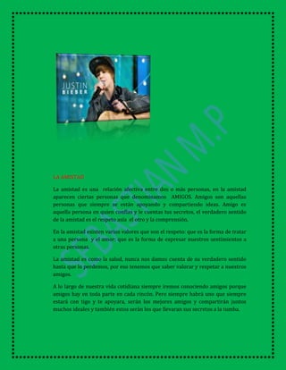 LA AMISTAD
La amistad es una relación afectiva entre dos o más personas, en la amistad
aparecen ciertas personas que denominamos AMIGOS. Amigos son aquellas
personas que siempre se están apoyando y compartiendo ideas. Amigo es
aquella persona en quien confías y le cuentas tus secretos, el verdadero sentido
de la amistad es el respeto asía el otro y la comprensión.
En la amistad existen varios valores que son el respeto: que es la forma de tratar
a una persona y el amor: que es la forma de expresar nuestros sentimientos a
otras personas.
La amistad es como la salud, nunca nos damos cuenta de su verdadero sentido
hasta que lo perdemos, por eso tenemos que saber valorar y respetar a nuestros
amigos.
A lo largo de nuestra vida cotidiana siempre iremos conociendo amigos porque
amigos hay en toda parte en cada rincón. Pero siempre habrá uno que siempre
estará con tigo y te apoyara, serán los mejores amigos y compartirán juntos
muchos ideales y también estos serán los que llevaran sus secretos a la tumba.
 