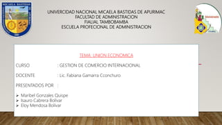 UNIVERCIDAD NACIONAL MICAELA BASTIDAS DE APURIMAC
FACULTAD DE ADMINISTRACION
FIALIAL TAMBOBAMBA
ESCUELA PROFECIONAL DE ADMINISTRACION
TEMA: UNION ECONOMICA
CURSO : GESTION DE COMERCIO INTERNACIONAL
DOCENTE : Lic. Fabiana Gamarra Cconchuro
PRESENTADOS POR :
 Maribel Gonzales Quispe
 Isauro Cabrera Bolívar
 Eloy Mendosa Bolívar
 