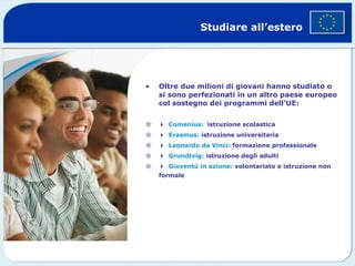 Studiare all’estero Oltre due milioni di giovani hanno studiato o si sono perfezionati in un altro paese europeo col sostegno dei programmi dell’UE:   Comenius:   istruzione scolastica   Erasmus:  istruzione universitaria   Leonardo da Vinci:  formazione professionale  Grundtvig:  istruzione degli adulti   Gioventù in azione:  volontariato e istruzione non formale © Getty Images 