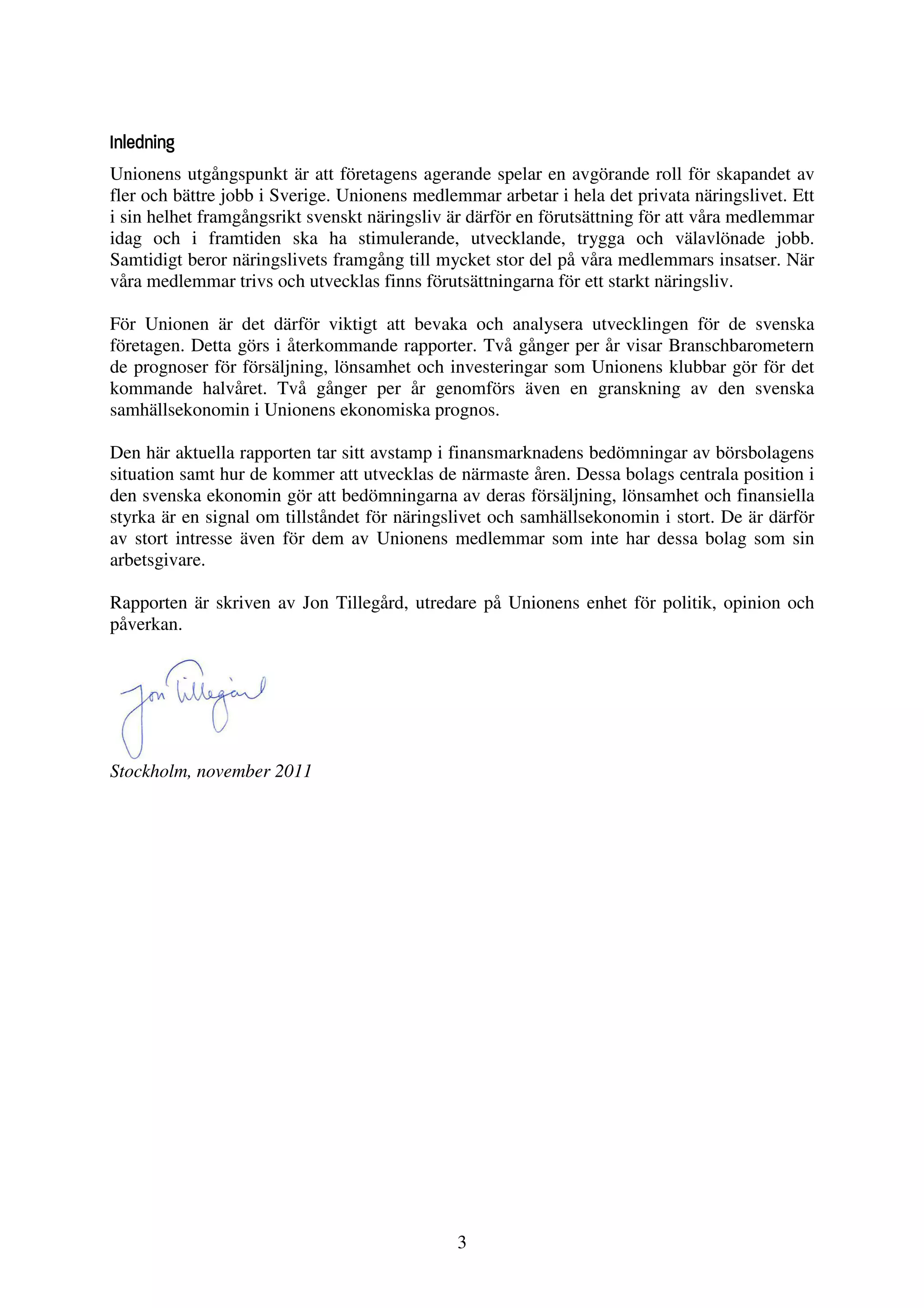 Inledning
Unionens utgångspunkt är att företagens agerande spelar en avgörande roll för skapandet av
fler och bättre jobb i Sverige. Unionens medlemmar arbetar i hela det privata näringslivet. Ett
i sin helhet framgångsrikt svenskt näringsliv är därför en förutsättning för att våra medlemmar
idag och i framtiden ska ha stimulerande, utvecklande, trygga och välavlönade jobb.
Samtidigt beror näringslivets framgång till mycket stor del på våra medlemmars insatser. När
våra medlemmar trivs och utvecklas finns förutsättningarna för ett starkt näringsliv.

För Unionen är det därför viktigt att bevaka och analysera utvecklingen för de svenska
företagen. Detta görs i återkommande rapporter. Två gånger per år visar Branschbarometern
de prognoser för försäljning, lönsamhet och investeringar som Unionens klubbar gör för det
kommande halvåret. Två gånger per år genomförs även en granskning av den svenska
samhällsekonomin i Unionens ekonomiska prognos.

Den här aktuella rapporten tar sitt avstamp i finansmarknadens bedömningar av börsbolagens
situation samt hur de kommer att utvecklas de närmaste åren. Dessa bolags centrala position i
den svenska ekonomin gör att bedömningarna av deras försäljning, lönsamhet och finansiella
styrka är en signal om tillståndet för näringslivet och samhällsekonomin i stort. De är därför
av stort intresse även för dem av Unionens medlemmar som inte har dessa bolag som sin
arbetsgivare.

Rapporten är skriven av Jon Tillegård, utredare på Unionens enhet för politik, opinion och
påverkan.




Stockholm, november 2011




                                              3
 