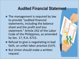 n The management is required by law
to provide “audited financial
statements, including the balance
sheet and the profit and loss
statement.” Article 242 of the Labor
Code of the Philippines, as amended
by Sec. 17, R.A. 6715.
n Refusal to give is negotiating in bad
faith, an unfair labor practice (ULP).
n But Union should make a written
request.
Audited Financial Statement
 