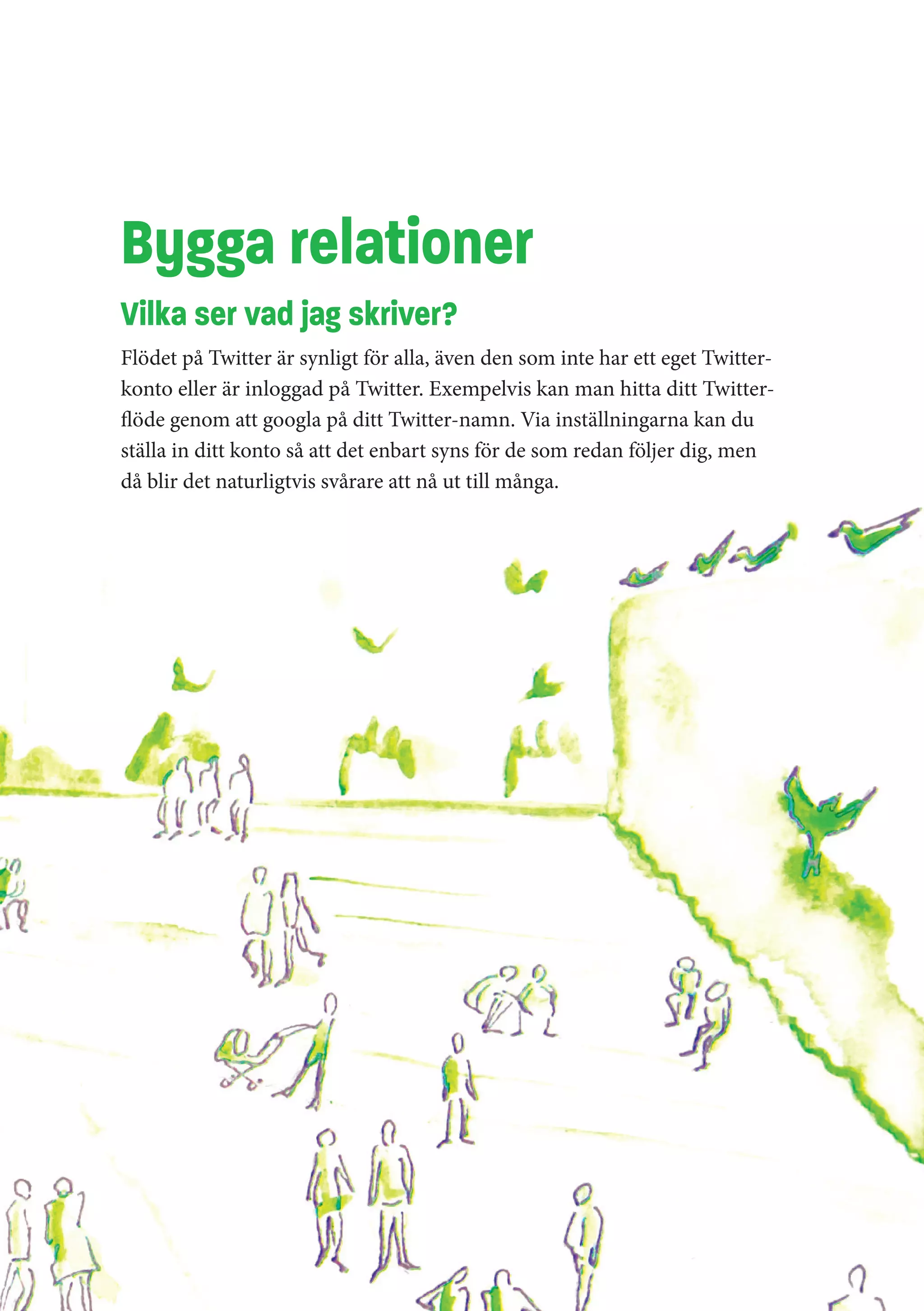 Bygga relationer
Vilka ser vad jag skriver?
Flödet på Twitter är synligt för alla, även den som inte har ett eget Twitter-
konto eller är inloggad på Twitter. Exempelvis kan man hitta ditt Twitter-
flöde genom att googla på ditt Twitter-namn. Via inställningarna kan du
ställa in ditt konto så att det enbart syns för de som redan följer dig, men
då blir det naturligtvis svårare att nå ut till många.
 