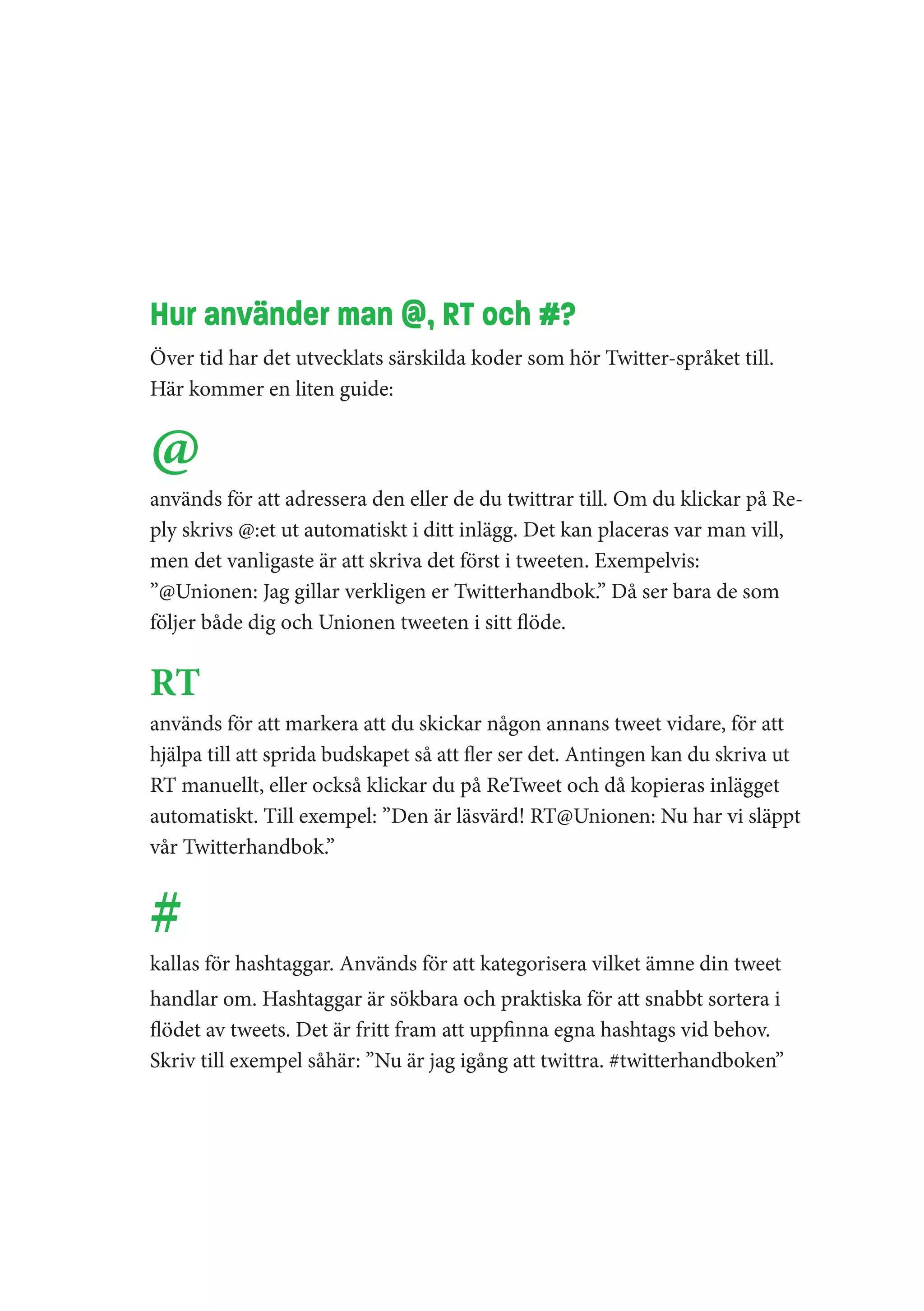 Hur använder man @, RT och #?
Över tid har det utvecklats särskilda koder som hör Twitter-språket till.
Här kommer en liten guide:


@
används för att adressera den eller de du twittrar till. Om du klickar på Re-
ply skrivs @:et ut automatiskt i ditt inlägg. Det kan placeras var man vill,
men det vanligaste är att skriva det först i tweeten. Exempelvis:
”@Unionen: Jag gillar verkligen er Twitterhandbok.” Då ser bara de som
följer både dig och Unionen tweeten i sitt flöde.


RT
används för att markera att du skickar någon annans tweet vidare, för att
hjälpa till att sprida budskapet så att fler ser det. Antingen kan du skriva ut
RT manuellt, eller också klickar du på ReTweet och då kopieras inlägget
automatiskt. Till exempel: ”Den är läsvärd! RT@Unionen: Nu har vi släppt
vår Twitterhandbok.”


#
kallas för hashtaggar. Används för att kategorisera vilket ämne din tweet
handlar om. Hashtaggar är sökbara och praktiska för att snabbt sortera i
flödet av tweets. Det är fritt fram att uppfinna egna hashtags vid behov.
Skriv till exempel såhär: ”Nu är jag igång att twittra. #twitterhandboken”
 
