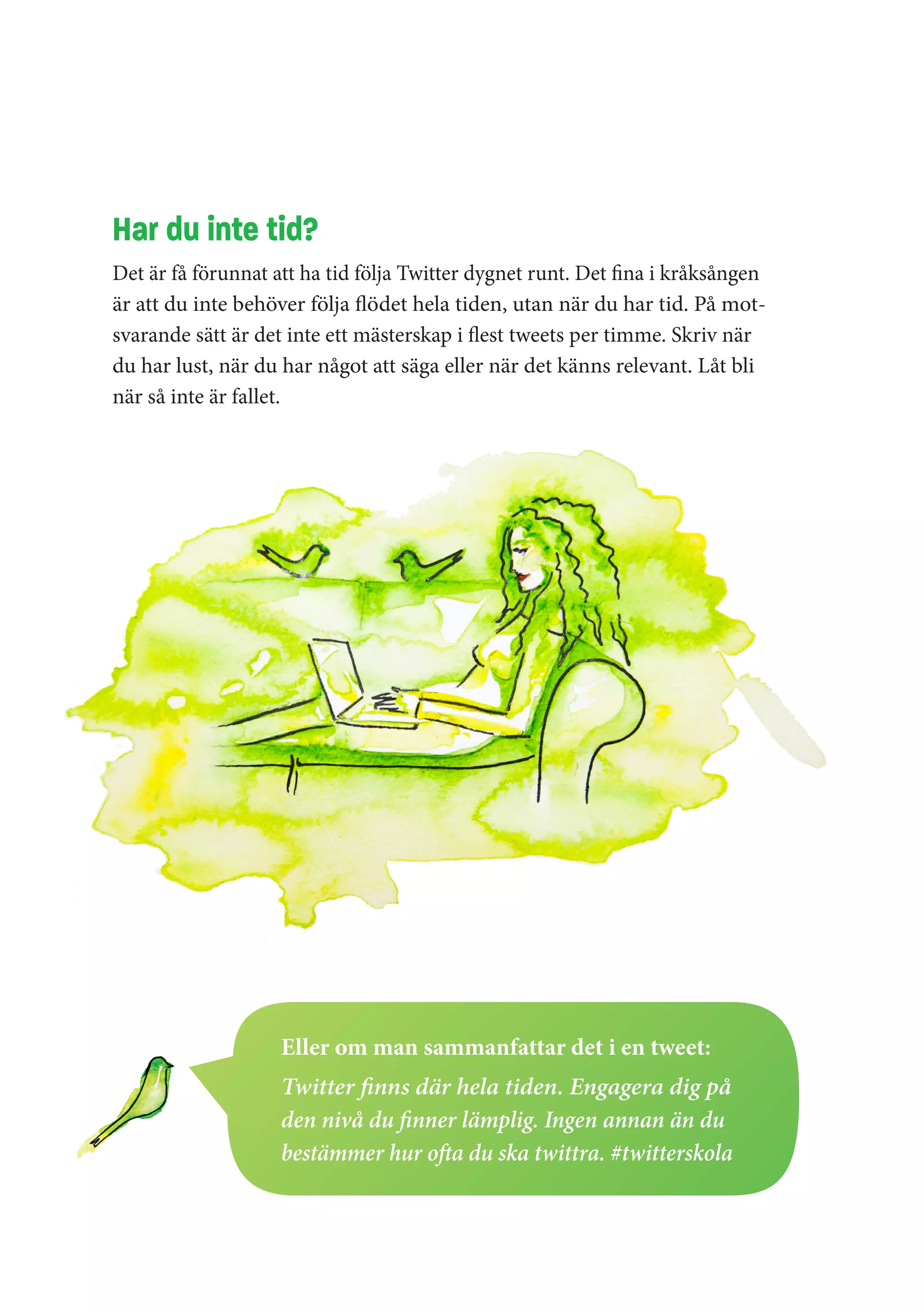 Har du inte tid?
Det är få förunnat att ha tid följa Twitter dygnet runt. Det fina i kråksången
är att du inte behöver följa flödet hela tiden, utan när du har tid. På mot-
svarande sätt är det inte ett mästerskap i flest tweets per timme. Skriv när
du har lust, när du har något att säga eller när det känns relevant. Låt bli
när så inte är fallet.




                    Eller om man sammanfattar det i en tweet:
                    Twitter finns där hela tiden. Engagera dig på
                    den nivå du finner lämplig. Ingen annan än du
                    bestämmer hur ofta du ska twittra. #twitterskola
 