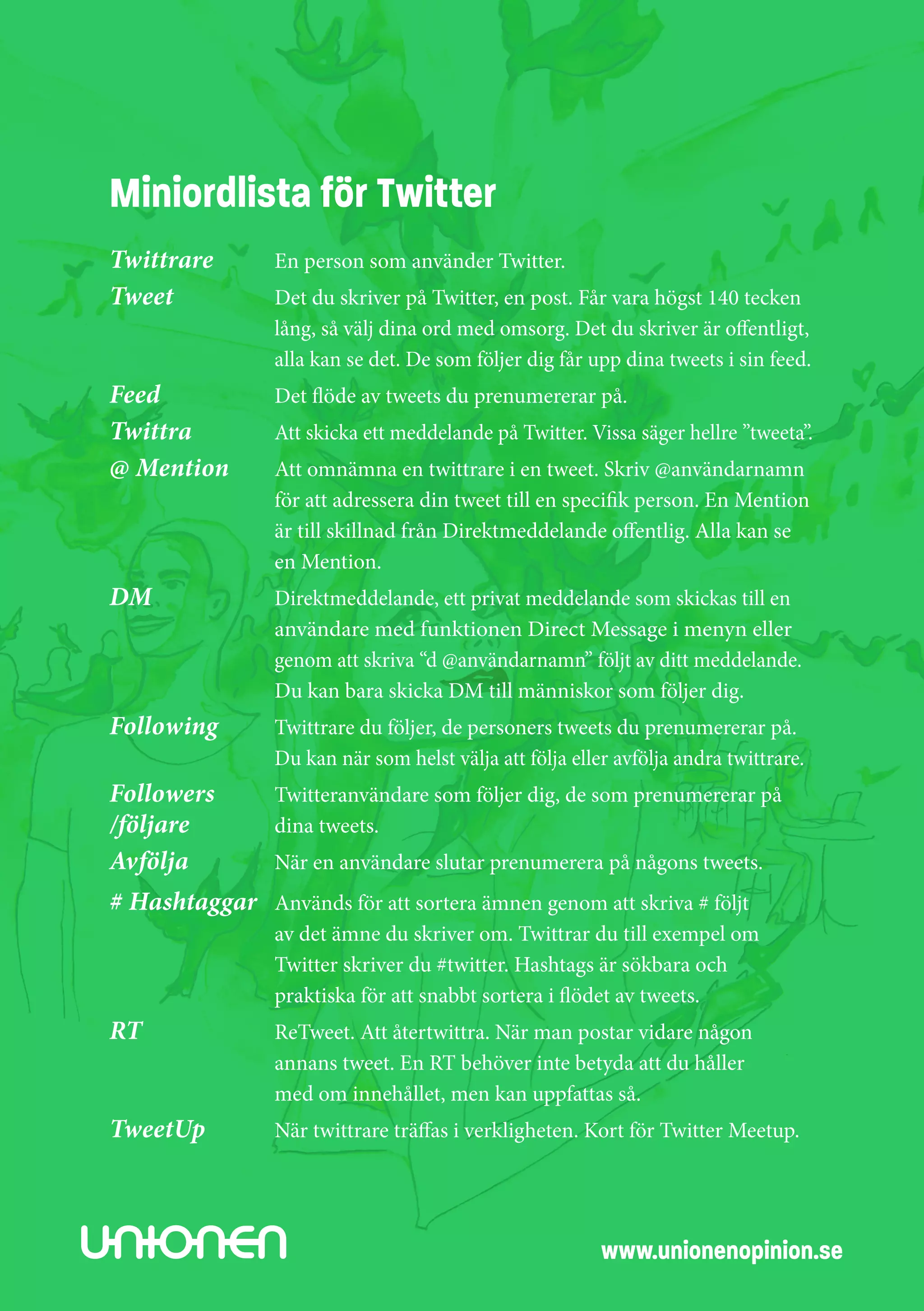 Miniordlista för Twitter
Twittrare	       En person som använder Twitter.
Tweet	           Det du skriver på Twitter, en post. Får vara högst 140 tecken 	
	                lång, så välj dina ord med omsorg. Det du skriver är offentligt, 	
	                alla kan se det. De som följer dig får upp dina tweets i sin feed.
Feed	            Det flöde av tweets du prenumererar på.
Twittra	         Att skicka ett meddelande på Twitter. Vissa säger hellre ”tweeta”.
@ Mention	       Att omnämna en twittrare i en tweet. Skriv @användarnamn 	
	                för att adressera din tweet till en specifik person. En Mention 	
	                är till skillnad från Direktmeddelande offentlig. Alla kan se 	
	                en Mention.
DM	              Direktmeddelande, ett privat meddelande som skickas till en 	
	                användare med funktionen Direct Message i menyn eller
	                genom att skriva “d @användarnamn” följt av ditt meddelande.
	                Du kan bara skicka DM till människor som följer dig.
Following 	      Twittrare du följer, de personers tweets du prenumererar på.
	                Du kan när som helst välja att följa eller avfölja andra twittrare.
Followers	       Twitteranvändare som följer dig, de som prenumererar på
/följare 	       dina tweets.
Avfölja 	        När en användare slutar prenumerera på någons tweets.
# Hashtaggar 	 Används för att sortera ämnen genom att skriva # följt
	                av det ämne du skriver om. Twittrar du till exempel om
	                Twitter skriver du #twitter. Hashtags är sökbara och
	                praktiska för att snabbt sortera i flödet av tweets.
RT	              ReTweet. Att återtwittra. När man postar vidare någon
	                annans tweet. En RT behöver inte betyda att du håller
	                med om innehållet, men kan uppfattas så.
TweetUp	         När twittrare träffas i verkligheten. Kort för Twitter Meetup.




                                                          www.unionenopinion.se
 
