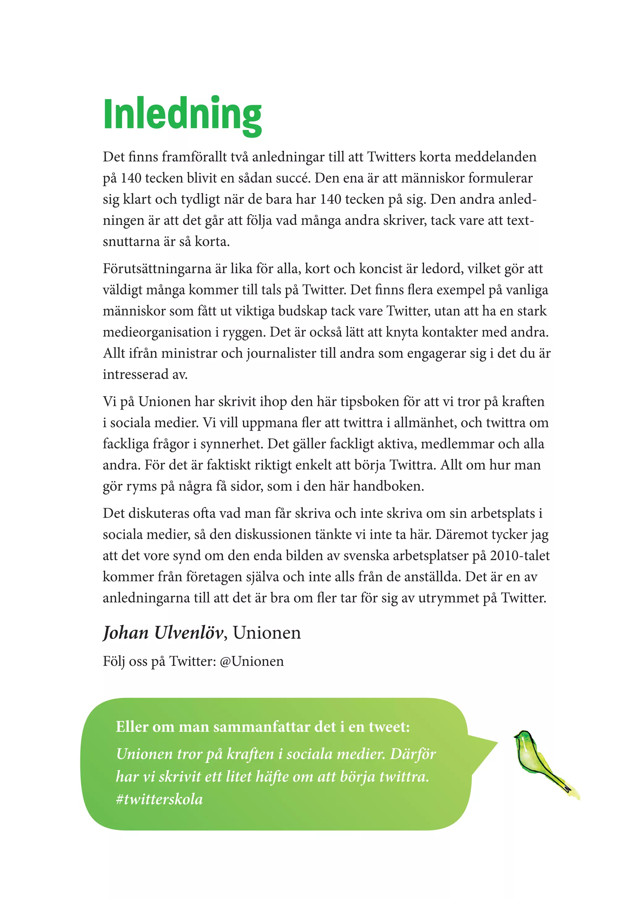 Inledning
Det finns framförallt två anledningar till att Twitters korta meddelanden
på 140 tecken blivit en sådan succé. Den ena är att människor formulerar
sig klart och tydligt när de bara har 140 tecken på sig. Den andra anled-
ningen är att det går att följa vad många andra skriver, tack vare att text-
snuttarna är så korta.
Förutsättningarna är lika för alla, kort och koncist är ledord, vilket gör att
väldigt många kommer till tals på Twitter. Det finns flera exempel på vanliga
människor som fått ut viktiga budskap tack vare Twitter, utan att ha en stark
medieorganisation i ryggen. Det är också lätt att knyta kontakter med andra.
Allt ifrån ministrar och journalister till andra som engagerar sig i det du är
intresserad av.
Vi på Unionen har skrivit ihop den här tipsboken för att vi tror på kraften
i sociala medier. Vi vill uppmana fler att twittra i allmänhet, och twittra om
fackliga frågor i synnerhet. Det gäller fackligt aktiva, medlemmar och alla
andra. För det är faktiskt riktigt enkelt att börja Twittra. Allt om hur man
gör ryms på några få sidor, som i den här handboken.
Det diskuteras ofta vad man får skriva och inte skriva om sin arbetsplats i
sociala medier, så den diskussionen tänkte vi inte ta här. Däremot tycker jag
att det vore synd om den enda bilden av svenska arbetsplatser på 2010-talet
kommer från företagen själva och inte alls från de anställda. Det är en av
anledningarna till att det är bra om fler tar för sig av utrymmet på Twitter.

Johan Ulvenlöv, Unionen
Följ oss på Twitter: @Unionen



  Eller om man sammanfattar det i en tweet:
  Unionen tror på kraften i sociala medier. Därför
  har vi skrivit ett litet häfte om att börja twittra.
  #twitterskola
 