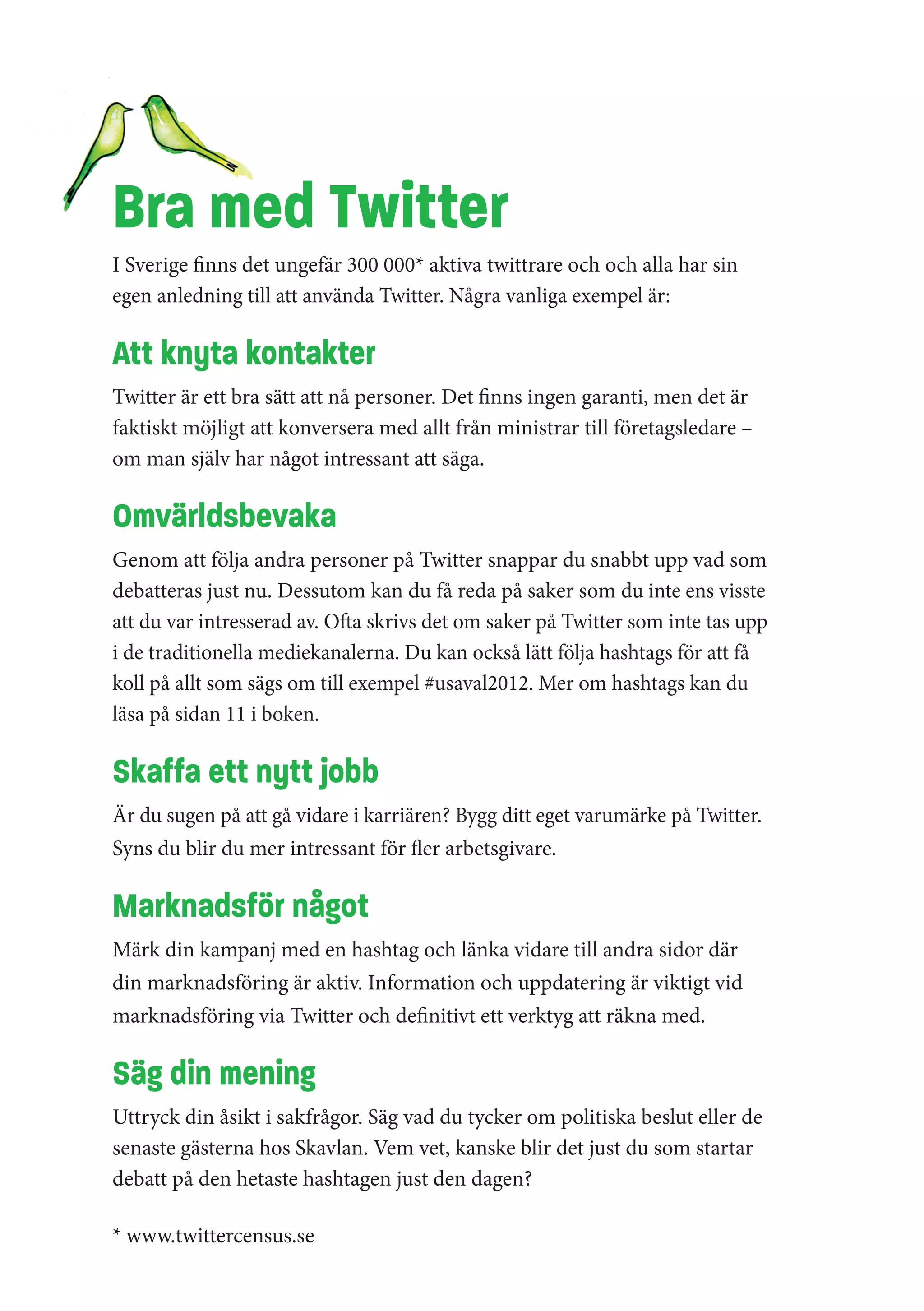 Bra med Twitter
I Sverige finns det ungefär 300 000* aktiva twittrare och och alla har sin
egen anledning till att använda Twitter. Några vanliga exempel är:

Att knyta kontakter
Twitter är ett bra sätt att nå personer. Det finns ingen garanti, men det är
faktiskt möjligt att konversera med allt från ministrar till företagsledare –
om man själv har något intressant att säga.

Omvärldsbevaka
Genom att följa andra personer på Twitter snappar du snabbt upp vad som
debatteras just nu. Dessutom kan du få reda på saker som du inte ens visste
att du var intresserad av. Ofta skrivs det om saker på Twitter som inte tas upp
i de traditionella mediekanalerna. Du kan också lätt följa hashtags för att få
koll på allt som sägs om till exempel #usaval2012. Mer om hashtags kan du
läsa på sidan 11 i boken.

Skaffa ett nytt jobb
Är du sugen på att gå vidare i karriären? Bygg ditt eget varumärke på Twitter.
Syns du blir du mer intressant för fler arbetsgivare.

Marknadsför något
Märk din kampanj med en hashtag och länka vidare till andra sidor där
din marknadsföring är aktiv. Information och uppdatering är viktigt vid
marknadsföring via Twitter och definitivt ett verktyg att räkna med.

Säg din mening
Uttryck din åsikt i sakfrågor. Säg vad du tycker om politiska beslut eller de
senaste gästerna hos Skavlan. Vem vet, kanske blir det just du som startar
debatt på den hetaste hashtagen just den dagen?

* www.twittercensus.se
 