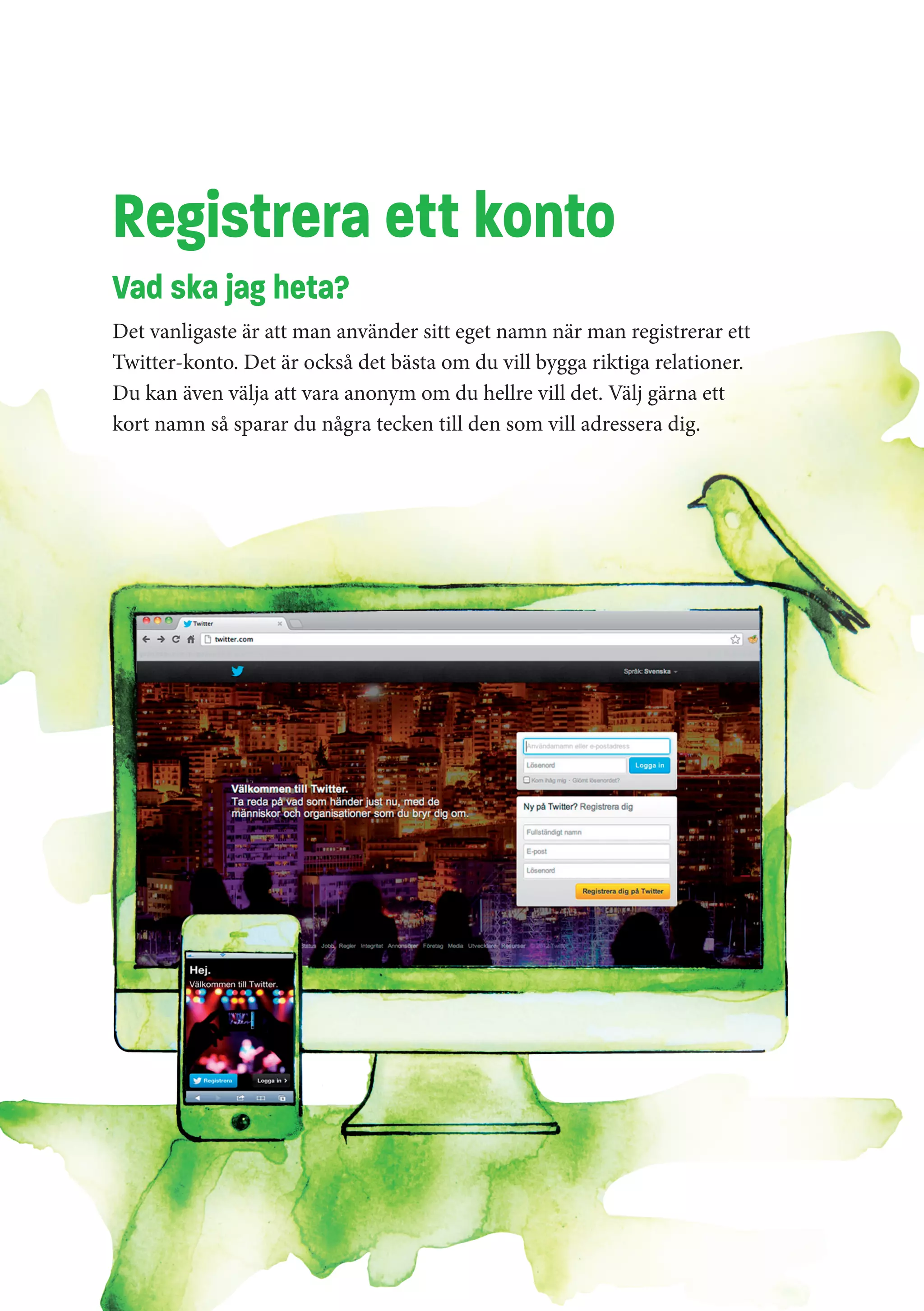 Registrera ett konto
Vad ska jag heta?
Det vanligaste är att man använder sitt eget namn när man registrerar ett
Twitter-konto. Det är också det bästa om du vill bygga riktiga relationer.
Du kan även välja att vara anonym om du hellre vill det. Välj gärna ett
kort namn så sparar du några tecken till den som vill adressera dig.
 