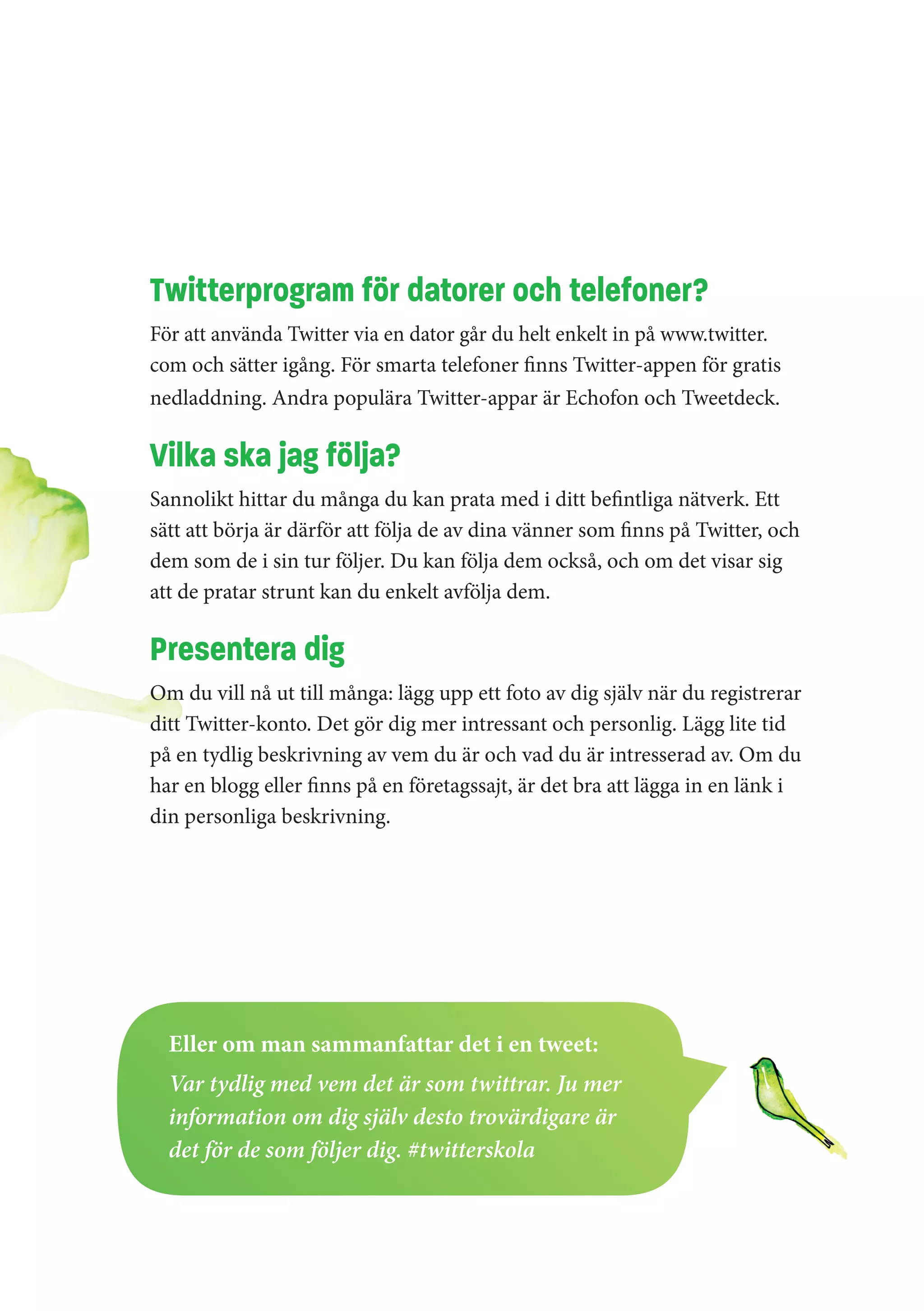 Twitterprogram för datorer och telefoner?
För att använda Twitter via en dator går du helt enkelt in på www.twitter.
com och sätter igång. För smarta telefoner finns Twitter-appen för gratis
nedladdning. Andra populära Twitter-appar är Echofon och Tweetdeck.

Vilka ska jag följa?
Sannolikt hittar du många du kan prata med i ditt befintliga nätverk. Ett
sätt att börja är därför att följa de av dina vänner som finns på Twitter, och
dem som de i sin tur följer. Du kan följa dem också, och om det visar sig
att de pratar strunt kan du enkelt avfölja dem.

Presentera dig
Om du vill nå ut till många: lägg upp ett foto av dig själv när du registrerar
ditt Twitter-konto. Det gör dig mer intressant och personlig. Lägg lite tid
på en tydlig beskrivning av vem du är och vad du är intresserad av. Om du
har en blogg eller finns på en företagssajt, är det bra att lägga in en länk i
din personliga beskrivning.




  Eller om man sammanfattar det i en tweet:
  Var tydlig med vem det är som twittrar. Ju mer
  information om dig själv desto trovärdigare är
  det för de som följer dig. #twitterskola
 