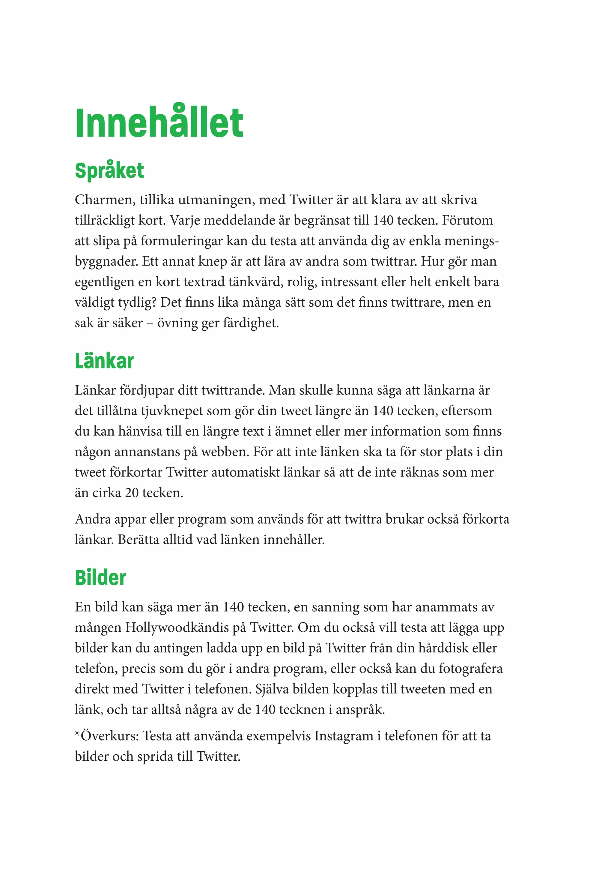 Innehållet
Språket
Charmen, tillika utmaningen, med Twitter är att klara av att skriva
tillräckligt kort. Varje meddelande är begränsat till 140 tecken. Förutom
att slipa på formuleringar kan du testa att använda dig av enkla menings-
byggnader. Ett annat knep är att lära av andra som twittrar. Hur gör man
egentligen en kort textrad tänkvärd, rolig, intressant eller helt enkelt bara
väldigt tydlig? Det finns lika många sätt som det finns twittrare, men en
sak är säker – övning ger färdighet.

Länkar
Länkar fördjupar ditt twittrande. Man skulle kunna säga att länkarna är
det tillåtna tjuvknepet som gör din tweet längre än 140 tecken, eftersom
du kan hänvisa till en längre text i ämnet eller mer information som finns
någon annanstans på webben. För att inte länken ska ta för stor plats i din
tweet förkortar Twitter automatiskt länkar så att de inte räknas som mer
än cirka 20 tecken.
Andra appar eller program som används för att twittra brukar också förkorta
länkar. Berätta alltid vad länken innehåller.

Bilder
En bild kan säga mer än 140 tecken, en sanning som har anammats av
mången Hollywoodkändis på Twitter. Om du också vill testa att lägga upp
bilder kan du antingen ladda upp en bild på Twitter från din hårddisk eller
telefon, precis som du gör i andra program, eller också kan du fotografera
direkt med Twitter i telefonen. Själva bilden kopplas till tweeten med en
länk, och tar alltså några av de 140 tecknen i anspråk.
*Överkurs: Testa att använda exempelvis Instagram i telefonen för att ta
bilder och sprida till Twitter.
 
