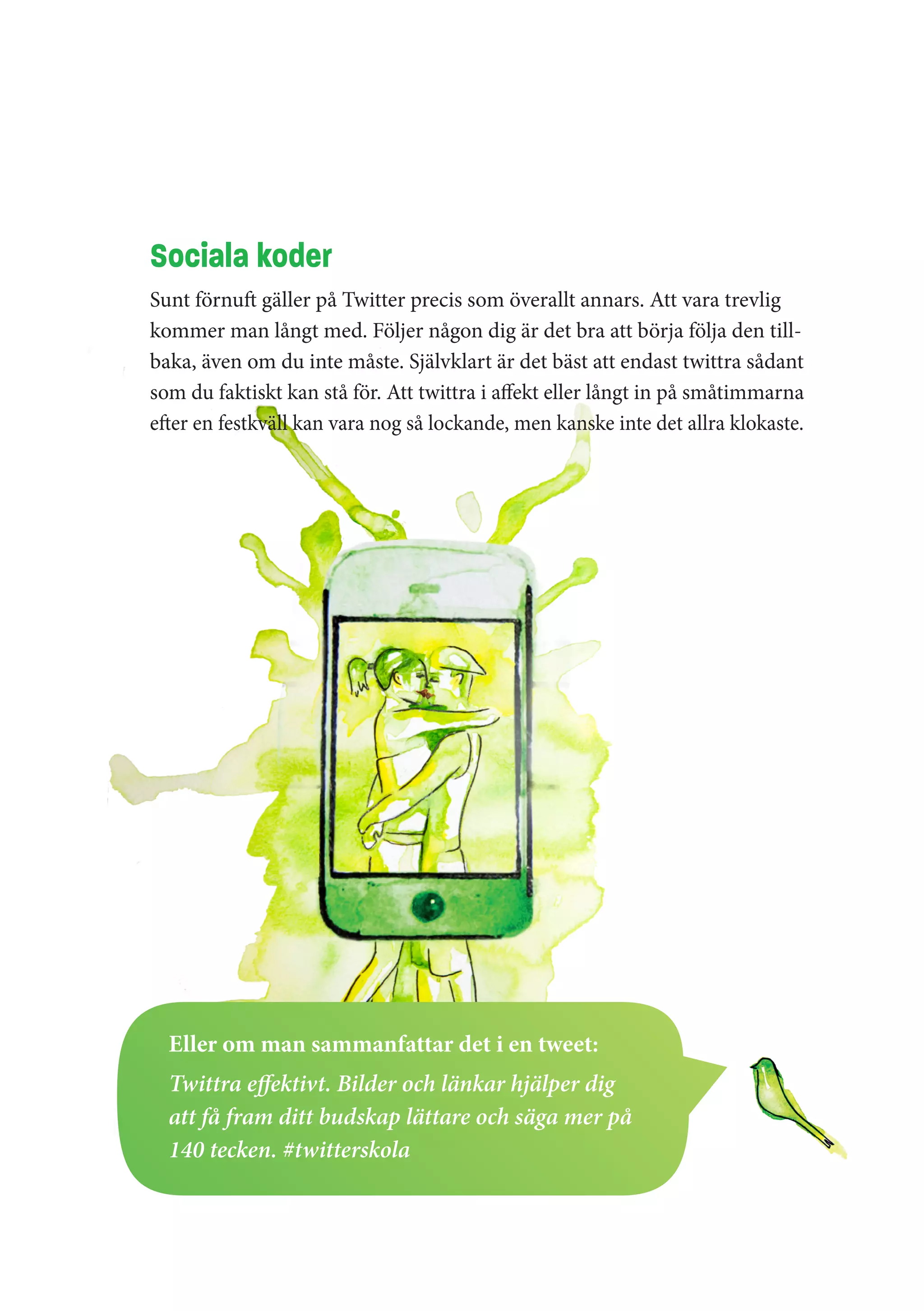 Sociala koder
Sunt förnuft gäller på Twitter precis som överallt annars. Att vara trevlig
kommer man långt med. Följer någon dig är det bra att börja följa den till-
baka, även om du inte måste. Självklart är det bäst att endast twittra sådant
som du faktiskt kan stå för. Att twittra i affekt eller långt in på småtimmarna
efter en festkväll kan vara nog så lockande, men kanske inte det allra klokaste.




  Eller om man sammanfattar det i en tweet:
  Twittra effektivt. Bilder och länkar hjälper dig
  att få fram ditt budskap lättare och säga mer på
  140 tecken. #twitterskola
 