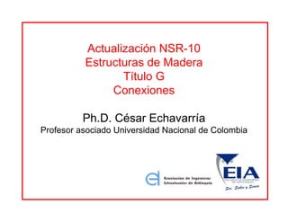 Actualización NSR-10
Estructuras de Madera
Título G
Conexiones
Ph.D. César Echavarría
Profesor asociado Universidad Nacional de Colombia
 