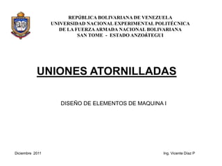 REPÚBLICA BOLIVARIANA DE VENEZUELA
                 UNIVERSIDAD NACIONAL EXPERIMENTAL POLITÉCNICA
                    DE LA FUERZA ARMADA NACIONAL BOLIVARIANA
                           SAN TOME - ESTADO ANZOÁTEGUI




           UNIONES ATORNILLADAS

                    DISEÑO DE ELEMENTOS DE MAQUINA I




Diciembre 2011                                       Ing. Vicente Díaz P
 