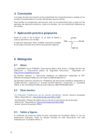 10
6 Conclusión
A lo largo de este documento se han presentado las comprobaciones a realizar en los
tornillos no pretensados en función del esfuerzo que los solicita.
Para facilitar la comprensión del proceso, éste se ha presentado paso a paso en tres
ejemplos de aplicación práctica, cada uno de ellos con una solicitación diferente en
los tornillos.
7 Aplicación práctica propuesta
Dado el nudo A de la figura 13, se pide el diseño y
cálculo del mismo con tornillos.
El ejercicio propuesto tiene múltiples soluciones posibles.
En el anejo 2 de este documento se proponen algunas.
10kN
A
25 kN
HEB 140
IPE 300
8 Bibliografía
8.1 Libros:
[1] MINISTERIO de la VIVIENDA: “Documento Básico SE-A Acero”, Código Técnico de
Edificación y “Documento Básico SE Seguridad Estructural”, Disponible en:
http://www.codigotecnico.org
[2] Monfort Lleonart, J.: “Estructuras Metálicas en Edificación adaptado al CTE”
Editorial Universidad Politécnica de Valencia ISBN 84-8363-021-4
[3] Ejemplos prácticos resueltos en “Problemas de estructuras metálicas adaptados al
Código Técnico” capítulos 6 y 7. Autores: Monfort Lleonart, J. Pardo Ros, J.L., Guardiola
Víllora, A. Ed. Universidad Politécnica de Valencia. ISBN 978-84-8363-322-9
8.2 Otras fuentes:
[1] Polimedia “Clasificacion de las uniones atornilladas” Autora: Arianna Guardiola
Víllora. Disponible en: http://hdl.handle.net/10251/16429
[2] Polimedia “Criterios de diseño de las uniones en estructuras de acero para
edificación” Disponible en: http://hdl.handle.net/10251/7820
Autora: Arianna Guardiola Víllora.
8.3 Tablas y figuras
El contenido de todas las tablas ha sido calculado por Guardiola Víllora, A. con las
expresiones indicadas. Todos los dibujos incluidos en este documento han sido
realizados por Guardiola Víllora, A.
 
