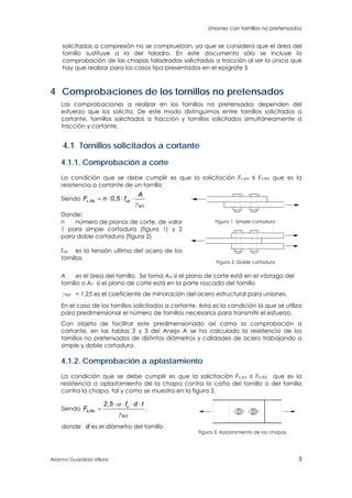 Uniones con tornillos no pretensados
Arianna Guardiola Víllora 3
solicitadas a compresión no se comprueban, ya que se considera que el área del
tornillo sustituye a la del taladro. En este documento sólo se incluye la
comprobación de las chapas taladradas solicitadas a tracción al ser la única que
hay que realizar para los casos tipo presentados en el epígrafe 5
4 Comprobaciones de los tornillos no pretensados
Las comprobaciones a realizar en los tornillos no pretensados dependen del
esfuerzo que los solicita. De este modo distinguimos entre tornillos solicitados a
cortante, tornillos solicitados a tracción y tornillos solicitados simultáneamente a
tracción y cortante.
4.1 Tornillos solicitados a cortante
4.1.1. Comprobación a corte
La condición que se debe cumplir es que la solicitación Fv,Ed ≤ Fv,Rd que es la
resistencia a cortante de un tornillo
Siendo , ,v Rd ub
M2
A
F n 0 5 f

   
Donde:
n número de planos de corte, de valor
1 para simple cortadura (figura 1) y 2
para doble cortadura (figura 2)
fub es la tensión ultima del acero de los
tornillos
Figura 1. Simple cortadura
Figura 2. Doble cortadura
A es el área del tornillo. Se toma Ad si el plano de corte está en el vástago del
tornillo o AS si el plano de corte está en la parte roscada del tornillo
gM2 = 1,25 es el coeficiente de minoración del acero estructural para uniones.
En el caso de los tornillos solicitados a cortante, ésta es la condición la que se utiliza
para predimensionar el número de tornillos necesarios para transmitir el esfuerzo.
Con objeto de facilitar este predimensionado así como la comprobación a
cortante, en las tablas 2 y 3 del Anejo A se ha calculado la resistencia de los
tornillos no pretensados de distintos diámetros y calidades de acero trabajando a
simple y doble cortadura.
4.1.2. Comprobación a aplastamiento
La condición que se debe cumplir es que la solicitación Fv,Ed ≤ Fb,Rd que es la
resistencia a aplastamiento de la chapa contra la caña del tornillo o del tornillo
contra la chapa, tal y como se muestra en la figura 3.
Siendo ,
, u
b Rd
M2
2 5 f d t
F


   
 ,
donde d es el diámetro del tornillo
Figura 3. Aplastamiento de las chapas
 