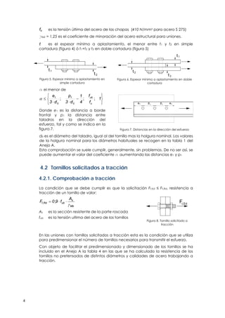 4
fu es la tensión última del acero de las chapas (410 N/mm2 para acero S 275)
gM2 = 1,25 es el coeficiente de minoración del acero estructural para uniones.
t es el espesor mínimo a aplastamiento, el menor entre t1 y t2 en simple
cortadura (figura 4) ó t1+t3 y t2 en doble cortadura (figura 5)
t1
t2
Figura 5. Espesor mínimo a aplastamiento en
simple cortadura
t2
t3
t1
Figura 6. Espesor mínimo a aplastamiento en doble
cortadura
a el menor de








 1
f
f
4
1
d3
p
d3
e
u
ub
0
1
0
1
;;;
Donde e1 es la distancia a borde
frontal y p1 la distancia entre
taladros en la dirección del
esfuerzo, tal y como se indica en la
figura 7.
e p p1 1 1
e1
Figura 7. Distancias en la dirección del esfuerzo
d0 es el diámetro del taladro, igual al del tornillo mas la holgura nominal. Los valores
de la holgura nominal para los diámetros habituales se recogen en la tabla 1 del
Anejo A.
Esta comprobación se suele cumplir, generalmente, sin problemas. De no ser así, se
puede aumentar el valor del coeficiente a aumentando las distancias e1 y p1
4.2 Tornillos solicitados a tracción
4.2.1. Comprobación a tracción
La condición que se debe cumplir es que la solicitación Ft,Ed ≤ Ft,Rd, resistencia a
tracción de un tornillo de valor:
Mb
s
ubRd,t
A
f9,0F


As es la sección resistente de la parte roscada
fub es la tensión ultima del acero de los tornillos
Ft,Ed
Figura 8. Tornillo solicitado a
tracción
En las uniones con tornillos solicitados a tracción esta es la condición que se utiliza
para predimensionar el número de tornillos necesarios para transmitir el esfuerzo.
Con objeto de facilitar el predimensionado y dimensionado de los tornillos se ha
incluido en el Anejo A la tabla 4 en las que se ha calculado la resistencia de los
tornillos no pretensados de distintos diámetros y calidades de acero trabajando a
tracción.
 