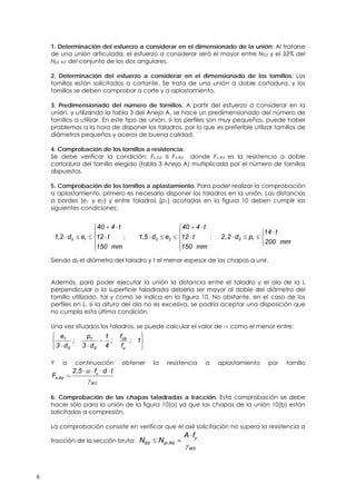 6
1. Determinación del esfuerzo a considerar en el dimensionado de la unión: Al tratarse
de una unión articulada, el esfuerzo a considerar será el mayor entre NEd y el 33% del
Npl, Rd del conjunto de los dos angulares.
2. Determinación del esfuerzo a considerar en el dimensionado de los tornillos: Los
tornillos están solicitados a cortante. Se trata de una unión a doble cortadura, y los
tornillos se deben comprobar a corte y a aplastamiento.
3. Predimensionado del número de tornillos. A partir del esfuerzo a considerar en la
unión, y utilizando la tabla 3 del Anejo A, se hace un predimensionado del número de
tornillos a utilizar. En este tipo de unión, si los perfiles son muy pequeños, puede haber
problemas a la hora de disponer los taladros, por lo que es preferible utilizar tornillos de
diámetros pequeños y aceros de buena calidad.
4. Comprobación de los tornillos a resistencia:
Se debe verificar la condición: Fv,Ed ≤ Fv,Rd donde Fv,Rd es la resistencia a doble
cortadura del tornillo elegido (tabla 3 Anejo A) multiplicada por el número de tornillos
dispuestos.
5. Comprobación de los tornillos a aplastamiento. Para poder realizar la comprobación
a aplastamiento, primero es necesario disponer los taladros en la unión. Las distancias
a bordes (e1 y e2) y entre taladros (p1) acotadas en la figura 10 deben cumplir las
siguientes condiciones:
, 0 1
40 4 t
1 2 d e 12 t
150 mm
 

   


; , 0 2
40 4 t
1 5 d e 12 t
150 mm
 

   


; 0 1
14 t
2,2 d p
200 mm

   

Siendo d0 el diámetro del taladro y t el menor espesor de las chapas a unir.
Además, para poder ejecutar la unión la distancia entre el taladro y el ala de la L
perpendicular a la superficie taladrada debería ser mayor al doble del diámetro del
tornillo utilizado, tal y como se indica en la figura 10. No obstante, en el caso de los
perfiles en L, si la altura del ala no es excesiva, se podría aceptar una disposición que
no cumpla esta última condición.
Una vez situados los taladros, se puede calcular el valor de a como el menor entre:








1;
f
f
;
4
1
d3
p
;
d3
e
u
ub
0
1
0
1
Y a continuación obtener la resistencia a aplastamiento por tornillo
,
, u
b Rd
M2
2 5 f d t
F


   

6. Comprobación de las chapas taladradas a tracción. Esta comprobación se debe
hacer sólo para la unión de la figura 10(a) ya que las chapas de la unión 10(b) están
solicitadas a compresión.
La comprobación consiste en verificar que el axil solicitación no supera la resistencia a
tracción de la sección bruta:
0M
y
RdplEd
fA
NN


 ,
 