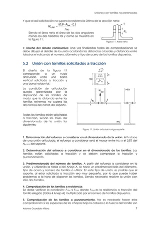 Uniones con tornillos no pretensados
Arianna Guardiola Víllora 7
Y que el axil solicitación no supera la resistencia última de la sección neta:
 
2M
unet
Rd,u
fA9,0
N



Siendo el área neta el área de los dos angulares
menos los dos taladros tal y como se muestra en
la figura 11.
d0
t
Figura 11. Area neta
7. Diseño del detalle constructivo: Una vez finalizadas todas las comprobaciones se
debe dibujar el detalle de la unión acotando las distancias a bordes y distancias entre
taladros e indicando el numero, diámetro y tipo de acero de los tornillos dispuestos.
5.2 Unión con tornillos solicitados a tracción
El diseño de la figura 11
corresponde a un nudo
articulado entre una barra
vertical solicitada a tracción y
una barra horizontal.
La condición de articulación
queda garantizada por la
disposición de los tornillos de
modo que la distancia entre los
tornillos extremos no supera los
dos tercios del canto del soporte.
Todos los tornillos están solicitados
a tracción, siendo las fases del
dimensionado de la unión las
siguientes:
*
fb t
2
3
hc
p
NEd
160
IPE
HEB
t
e
e
<
*
Figura 11. Unión articulada viga-soporte
1. Determinación del esfuerzo a considerar en el dimensionado de la unión: Al tratarse
de una unión articulada, el esfuerzo a considerar será el mayor entre NEd y el 33% del
Npl, Rd del soporte.
2. Determinación del esfuerzo a considerar en el dimensionado de los tornillos: Los
tornillos están solicitados a tracción y se deben comprobar a tracción y
punzonamiento.
3. Predimensionado del número de tornillos. A partir del esfuerzo a considerar en la
unión, y utilizando la tabla 4 del Anejo A, se hace un predimensionado del diámetro,
tipo de acero y número de tornillos a utilizar. En este tipo de unión, es posible que el
soporte, al estar solicitado a tracción sea muy pequeño, por lo que puede haber
problemas a la hora de disponer los tornillos. Siendo necesario resolver la unión con
sólo dos tornillos.
4. Comprobación de los tornillos a resistencia:
Se debe verificar la condición: Ft,Ed ≤ Ft,Rd donde Ft,Rd es la resistencia a tracción del
tornillo elegido (tabla 4 Anejo A) multiplicada por el número de tornillos dispuestos.
5. Comprobación de los tornillos a punzonamiento. No es necesario hacer esta
comprobación si los espesores de las chapas bajo la cabeza o la tuerca del tornillo son
 