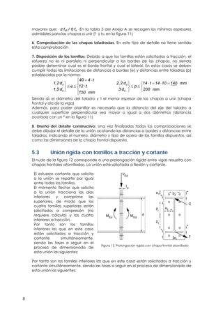8
mayores que: d·fub / 6·fu En la tabla 5 del Anejo A se recogen los mínimos espesores
admisibles para las chapas a unir (t y tfb en la figura 11)
6. Comprobación de las chapas taladradas. En este tipo de detalle no tiene sentido
esta comprobación.
7. Disposición de los tornillos: Debido a que los tornillos están solicitados a tracción, el
esfuerzo no es ni paralelo ni perpendicular a los bordes de las chapas, no siendo
posible determinar cual es el borde frontal y cual el lateral. En estos casos se deben
cumplir todas las limitaciones de distancias a bordes (e) y distancias entre taladros (p)
establecidas por la norma:
, ·
, ·
0
0
40 4 t
1 2 d
e 12 t
1 5 d
150 mm
 
 
   
 

0
0
2,2·d 14 t 14 10 140 mm
p
3·d 200 mm
    
  

Siendo d0 el diámetro del taladro y t el menor espesor de las chapas a unir (chapa
frontal y ala de la viga)
Además, para poder atornillar es necesario que la distancia del eje del taladro a
cualquier superficie perpendicular sea mayor o igual a dos diámetros (distancia
acotada con un * en la figura 11)
8. Diseño del detalle constructivo: Una vez finalizadas todas las comprobaciones se
debe dibujar el detalle de la unión acotando las distancias a bordes y distancias entre
taladros, indicando el numero, diámetro y tipo de acero de los tornillos dispuestos, así
como las dimensiones de la chapa frontal dispuesta.
5.3 Unión rígida con tornillos a tracción y cortante
El nudo de la figura 12 corresponde a una prolongación rígida entre vigas resuelta con
chapas frontales atornilladas. La unión está solicitada a flexión y cortante.
El esfuerzo cortante que solicita
a la unión se reparte por igual
entre todos los tornillos.
El momento flector que solicita
a la unión tracciona las alas
inferiores y comprime las
superiores, de modo que los
cuatro tornillos superiores están
solicitados a compresión (no
requiere cálculo) y los cuatro
inferiores a tracción.
Por tanto son los tornillos
inferiores los que en este caso
están solicitados a tracción y
cortante simultáneamente,
siendo las fases a seguir en el
proceso de dimensionado de
esta unión las siguientes:
V
T
C
Ed
MEd
d
p
p
e *
*
1
1
1
*
*
e1
*
e2
p2
MEd
tp
Figura 12. Prolongación rígida con chapa frontal atornillada
Por tanto son los tornillos inferiores los que en este caso están solicitados a tracción y
cortante simultáneamente, siendo las fases a seguir en el proceso de dimensionado de
esta unión las siguientes:
 