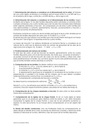 Uniones con tornillos no pretensados
Arianna Guardiola Víllora 9
1. Determinación del esfuerzo a considerar en el dimensionado de la unión: Al tratarse
de una unión rígida, el esfuerzo a considerar será el mayor entre VEd y el 50% del Vpl,Rd
en el extremo de la viga, y entre MEd y el 50% del Mpl,Rd de la viga a unir.
2. Determinación del esfuerzo a considerar en el dimensionado de los tornillos: Según
el diseño de la figura 12, los diez tornillos dispuestos están solicitados a cortante (unión
a simple cortadura) y los cuatro tornillos que unen las alas traccionadas (alas inferiores)
están además solicitados a tracción. Se comprobará uno de estos cuatro tornillos (los
mas desfavorables) a cortante, aplastamiento, tracción, punzonamiento y tracción y
cortante actuando simultáneamente.
El esfuerzo cortante en cada uno de los tornillos será igual al de la unión dividido por el
número de tornillos dispuestos (en este caso 10. Es decir: Fv,Ed = V/10
El axil de tracción que solicita a los tornillos que unen el ala inferior será igual a la fuerza
de tracción T de la figura 12 repartida entre los cuatro tornillos.
La fuerza de tracción T se obtiene dividiendo el momento flector a considerar en el
cálculo de la unión por la distancia entre los centros de gravedad de las alas de la
viga (cota d en la figura 12). Es decir: F = M/d y Ft, Ed = F/4
3. Predimensionado del número de tornillos.
En este tipo de unión, el axil de tracción se reparte, generalmente, entre los cuatro
tornillos dispuestos para unir el ala traccionada, de modo que, conocido el esfuerzo T,
se puede conocer el axil de tracción de cada uno de los tornillos y utilizar este valor
para predimensionar el tornillo. No conviene ajustar mucho este predimensionado, ya
que el tornillo también estará solicitado a cortante.
4. Comprobación de los tornillos: Se deben verificar cinco condiciones:
1. A tracción: Ft,Ed ≤ Ft,Rd (con los valores de Ft, Rd de la tabla 4)
2. A punzonamiento (tabla 5)
3. A cortante: Fv,Ed ≤ Fv,Rd (con los valores de Fv, Rd de la tabla 2)
4. A aplastamiento: Igual que en el epígrafe 5.2. el esfuerzo en los tornillos no es ni
perpendicular ni paralelo a los bordes de las chapas, por lo que deben cumplirse
todas las limitaciones constructivas. La condición es: Fv,Ed ≤ Fb,Rd
5. Comprobación combinada de tracción y cortante:
Se debe hacer la comprobación adicional: , ,
, ,
,
,
v Ed t Ed
v Rd t Rd
F F
1 0
F 1 4 F
 

Siendo Fv,Ed y Ft,Rd los esfuerzos que solicitan al tornillo, y Fv,Rd y Ft, Rd las resistencias a
cortante y tracción respectivamente (valores calculados en las tablas del Anejo A)
6. Comprobación de las chapas taladradas a tracción. En esta unión no tiene sentido
hacer esta comprobación
7. Comprobación de la rigidez de la chapa frontal. Al ser un nudo rígido se debe
garantizar que no se producen giros relativos entre las barras a unir. Sería necesario
comprobar la rigidez de la chapa frontal, y caso de no ser suficiente aumentar su
espesor. Es este documento no se incluye dicha comprobación al no ser objeto del
mismo.
8. Diseño del detalle constructivo: Una vez finalizadas todas las comprobaciones se
debe dibujar el detalle de la unión acotando las distancias a bordes y distancias entre
taladros e indicando el numero, diámetro y tipo de acero de los tornillos dispuestos.
 