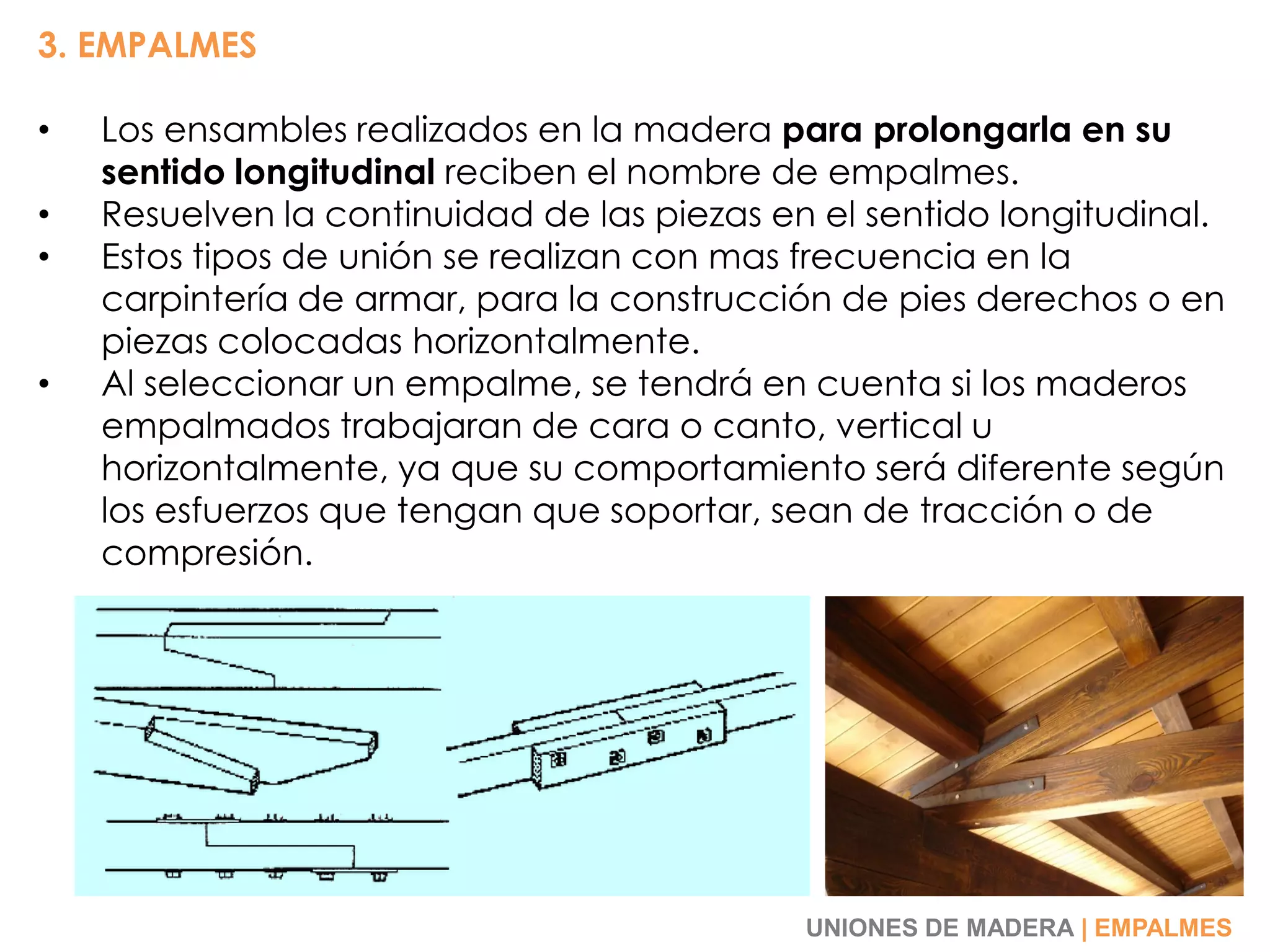 3. EMPALMES
• Los ensambles realizados en la madera para prolongarla en su
sentido longitudinal reciben el nombre de empalmes.
• Resuelven la continuidad de las piezas en el sentido longitudinal.
• Estos tipos de unión se realizan con mas frecuencia en la
carpintería de armar, para la construcción de pies derechos o en
piezas colocadas horizontalmente.
• Al seleccionar un empalme, se tendrá en cuenta si los maderos
empalmados trabajaran de cara o canto, vertical u
horizontalmente, ya que su comportamiento será diferente según
los esfuerzos que tengan que soportar, sean de tracción o de
compresión.
UNIONES DE MADERA | EMPALMES
 