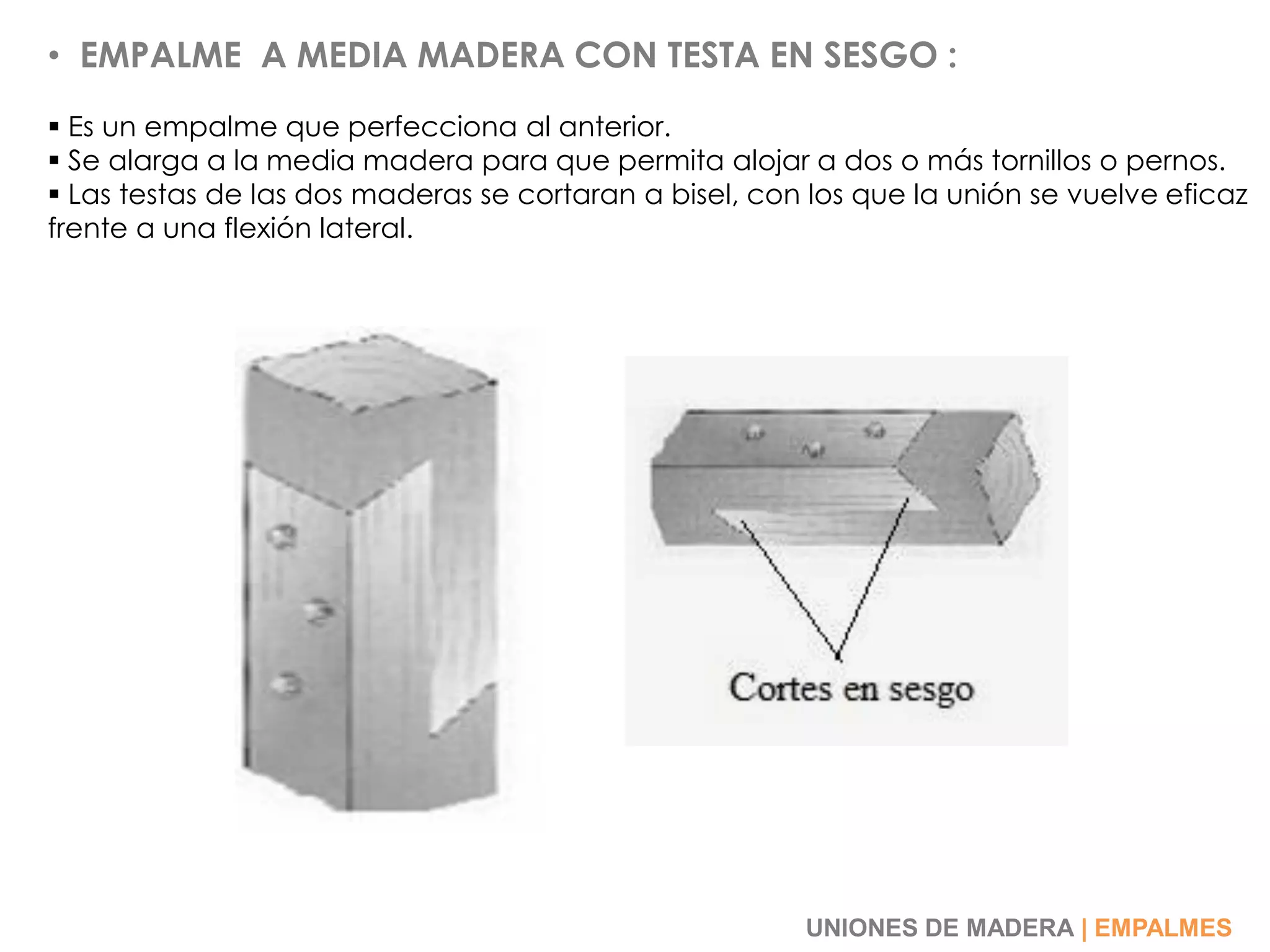 • EMPALME A MEDIA MADERA CON TESTA EN SESGO :
 Es un empalme que perfecciona al anterior.
 Se alarga a la media madera para que permita alojar a dos o más tornillos o pernos.
 Las testas de las dos maderas se cortaran a bisel, con los que la unión se vuelve eficaz
frente a una flexión lateral.
UNIONES DE MADERA | EMPALMES
 