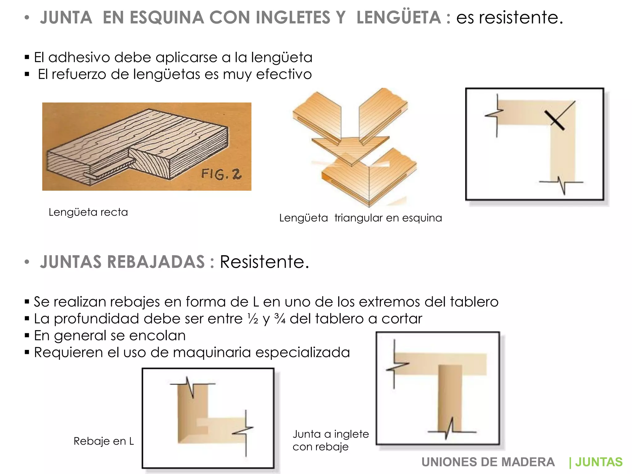 • JUNTA EN ESQUINA CON INGLETES Y LENGÜETA : es resistente.
 El adhesivo debe aplicarse a la lengüeta
 El refuerzo de lengüetas es muy efectivo
• JUNTAS REBAJADAS : Resistente.
 Se realizan rebajes en forma de L en uno de los extremos del tablero
 La profundidad debe ser entre ½ y ¾ del tablero a cortar
 En general se encolan
 Requieren el uso de maquinaria especializada
Lengüeta recta
Lengüeta triangular en esquina
Rebaje en L
Junta a inglete
con rebaje
UNIONES DE MADERA | JUNTAS
 
