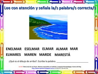 ¿Qué es el dibujo de arriba?. Escribe la palabra. __________________________
Lee con atención y señala la/s palabra/s correcta/sLee con atención y señala la/s palabra/s correcta/s
AUTOR: María José de Luis Flores. Maestra especialista en Audición y Lenguaje-Psicopedagoga. Autora del blog
http://lapsico-goloteca.blogspot.com.es LICENCIA CC (BY-NC-SA)
ENELMAR ESELMAR ELMAR ALMAR MAR
ELMARES MAREN MARDE MARESTÁ
 
