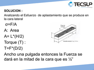 J
C
SOLUCION :
Analizando el Esfuerzo de aplastamiento que se produce en
la cara lateral
σ=F/A
A: Area
A= L*(H/2)
Torque (T) :
T=F*(D/2)
Ancho una pulgada entonces la Fuerza se
dará en la mitad de la cara que es ½”
 