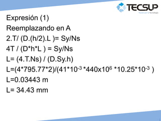 J
C
Expresión (1)
Reemplazando en A
2.T/ (D.(h/2).L )= Sy/Ns
4T / (D*h*L ) = Sy/Ns
L= (4.T.Ns) / (D.Sy.h)
L=(4*795.77*2)/(41*10-3 *440x106 *10.25*10-3 )
L=0.03443 m
L= 34.43 mm
 