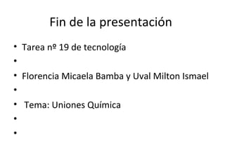 Fin de la presentación
• Tarea nº 19 de tecnología
•
• Florencia Micaela Bamba y Uval Milton Ismael
•
• Tema: Uniones Química
•
•
 
