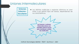  Las distintas moléculas o especies atómicas se unen
entre sí por distinto tipos de fuerzas, dependiendo de
sus características.
Las fuerzas o uniones
intermoleculares son
aquellas interacciones
que mantienen unidas
las moléculas.
Uniones
intermo-
leculares
Uniones intermoleculares
 