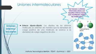 Enlace dipolo-dipolo. Los dipolos de las distintas
moléculas se orientan de manera que la densidad de
carga positiva de una molécula se acerca a la
densidad de carga negativa de otra.
Las fuerzas o uniones
intermoleculares son
aquellas interacciones
que mantienen unidas
las moléculas.
Uniones
intermo-
leculares
Uniones intermoleculares
 