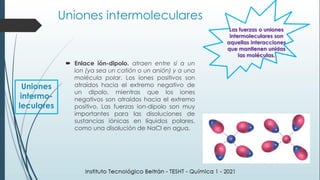  Enlace ión-dipolo. atraen entre sí a un
ion (ya sea un catión o un anión) y a una
molécula polar. Los iones positivos son
atraídos hacia el extremo negativo de
un dipolo, mientras que los iones
negativos son atraídos hacia el extremo
positivo. Las fuerzas ion-dipolo son muy
importantes para las disoluciones de
sustancias iónicas en líquidos polares,
como una disolución de NaCl en agua.
Las fuerzas o uniones
intermoleculares son
aquellas interacciones
que mantienen unidas
las moléculas.
Uniones
intermo-
leculares
Uniones intermoleculares
 