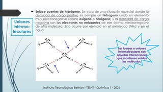  Enlace puentes de hidrógeno. Se trata de una situación especial donde la
densidad de carga positiva es siempre un hidrógeno unido un elemento
muy electronegativo (como oxígeno o nitrógeno) y la densidad de carga
negativa son los electrones no enlazantes de ese átomo electronegativo
de otra molécula. Esto ocurre por ejemplo en el amoníaco (NH3) y en el
agua:
Uniones
intermo-
leculares
Las fuerzas o uniones
intermoleculares son
aquellas interacciones
que mantienen unidas
las moléculas.
 