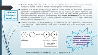  Fuerzas de dispersión de London. Son las más débiles de todas y ocurren aún entre las
moléculas donde no existen cargas formales (iones) o dipolos permanentes.
 Sabemos que en una molécula cuyos enlaces son no polares, los electrones se mueven
libremente e independientemente alrededor de los núcleos. En algún momento, los
electrones pueden concentrarse en la misma parte de la molécula generando una
densidad de carga negativa momentánea. Este dipolo momentáneo induce dipolos
también momentáneos en sus moléculas vecinas. El resultado es una ligera fuerza de
atracción entre las moléculas.
 Cuanto más capas de electrones tenga un átomo, mayor será la posibilidad de que esa
nube electrónica presente estas variaciones temporales y más fuertes serán las Fuerzas
de London.
Uniones
intermo-
leculares
Las fuerzas o uniones
intermoleculares son
aquellas interacciones
que mantienen unidas
las moléculas.
 