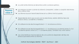 Repaso
clase 4
 La unión entre átomos se denomina unión o enlace químico.
 Los enlaces ocurren cuando los átomos comparten, ceden o aceptan electrones
de su último nivel.
 Los átomos buscan tener 8 electrones en su último nivel ocupado.
 Dependiendo de lo que ocurra con los electrones, existen distintos tipos de
enlace: iónico, covalente o metálico.
 Si la diferencia de electronegatividad > 1,7, el enlaces es iónico.
 Si la diferencia de electronegatividad < 1,7, el enlaces es covalente (entre 0 y 0,4:
covalente apolar; entre 0,4 y 1,7 covalente polar). También hay unión dativa
 Las características macroscópicas de una sustancia dependen del tipo de
enlace que exista entre sus átomos.
 